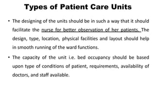 Types of Patient Care Units
• The designing of the units should be in such a way that it should
facilitate the nurse for better observation of her patients. The
design, type, location, physical facilities and layout should help
in smooth running of the ward functions.
• The capacity of the unit i.e. bed occupancy should be based
upon type of conditions of patient, requirements, availability of
doctors, and staff available.
 