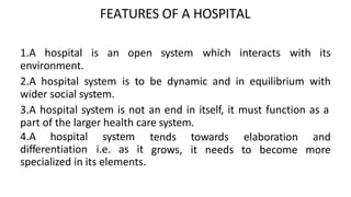 FEATURES OF A HOSPITAL
1.A hospital is an open system which interacts with its
environment.
2.A hospital system is to be dynamic and in equilibrium with
wider social system.
3.A hospital system is not an end in itself, it must function as a
part of the larger health care system.
4.A hospital system tends
grows,
towards elaboration and
it needs to become more
differentiation i.e. as it
specialized in its elements.
 