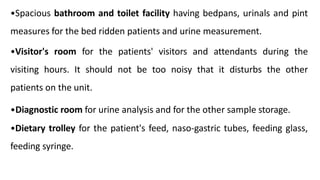 •Spacious bathroom and toilet facility having bedpans, urinals and pint
measures for the bed ridden patients and urine measurement.
•Visitor's room for the patients' visitors and attendants during the
visiting hours. It should not be too noisy that it disturbs the other
patients on the unit.
•Diagnostic room for urine analysis and for the other sample storage.
•Dietary trolley for the patient's feed, naso-gastric tubes, feeding glass,
feeding syringe.
 
