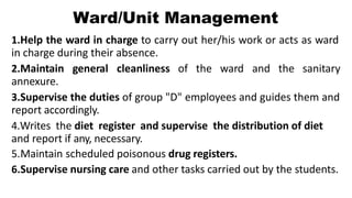 Ward/Unit Management
1.Help the ward in charge to carry out her/his work or acts as ward
in charge during their absence.
2.Maintain general cleanliness of the ward and the sanitary
annexure.
3.Supervise the duties of group "D" employees and guides them and
report accordingly.
4.Writes the diet register and supervise the distribution of diet
and report if any, necessary.
5.Maintain scheduled poisonous drug registers.
6.Supervise nursing care and other tasks carried out by the students.
 