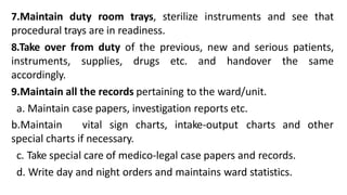7.Maintain duty room trays, sterilize instruments and see that
procedural trays are in readiness.
8.Take over from duty of the previous, new and serious patients,
instruments, supplies, drugs etc. and handover the same
accordingly.
9.Maintain all the records pertaining to the ward/unit.
a. Maintain case papers, investigation reports etc.
b.Maintain vital sign charts, intake-output charts and
special charts if necessary.
c. Take special care of medico-legal case papers and records.
d. Write day and night orders and maintains ward statistics.
other
 