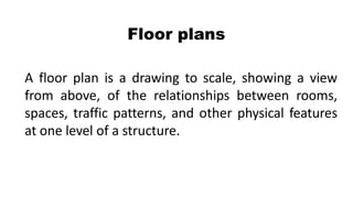 Floor plans
A floor plan is a drawing to scale, showing a view
from above, of the relationships between rooms,
spaces, traffic patterns, and other physical features
at one level of a structure.
 