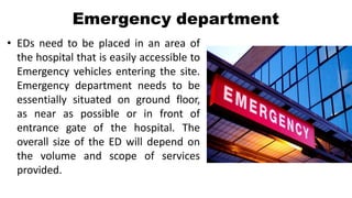 Emergency department
• EDs need to be placed in an area of
the hospital that is easily accessible to
Emergency vehicles entering the site.
Emergency department needs to be
essentially situated on ground floor,
as near as possible or in front of
entrance gate of the hospital. The
overall size of the ED will depend on
the volume and scope of services
provided.
 