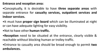 Entrance and reception area:
•Conceptually, it is desirable to have three separate areas with
separate entrance for casualty services, outpatient services and
indoor services.
•It must have proper sign board which can be illuminated at night
or can have adequate lighting for easy visibility.
•Not to have other human traffic.
•Reception need to be situated at the entrance, clearly visible &
reachable without blocking human or trolley traffic.
•Entrance to casualty area should be broad enough to permit two
ambulances.
 