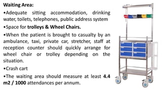Waiting Area:
•Adequate sitting accommodation, drinking
water, toilets, telephones, public address system
•Space for trolleys & Wheel Chairs.
•When the patient is brought to casualty by an
ambulance, taxi, private car, stretcher, staff at
reception counter should quickly arrange for
wheel chair or trolley depending on the
situation.
•Crash cart
•The waiting area should measure at least 4.4
m2 / 1000 attendances per annum.
 