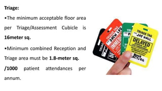 Triage:
•The minimum acceptable floor area
per Triage/Assessment Cubicle is
16meter sq.
•Minimum combined Reception and
Triage area must be 1.8-meter sq.
/1000 patient attendances per
annum.
 