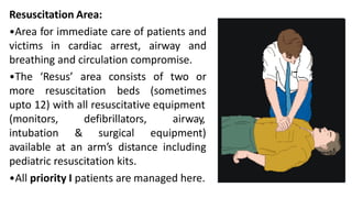 Resuscitation Area:
•Area for immediate care of patients and
victims in cardiac arrest, airway and
breathing and circulation compromise.
area consists of two or
•The ‘Resus’
more resuscitation beds (sometimes
upto 12) with all resuscitative equipment
(monitors,
intubation &
defibrillators,
surgical
airway,
equipment)
available at an arm’s distance including
pediatric resuscitation kits.
•All priority I patients are managed here.
 