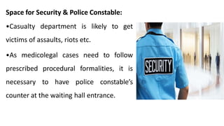 Space for Security & Police Constable:
•Casualty department is likely to get
victims of assaults, riots etc.
•As medicolegal cases need to follow
prescribed procedural formalities, it is
necessary to have police constable’s
counter at the waiting hall entrance.
 