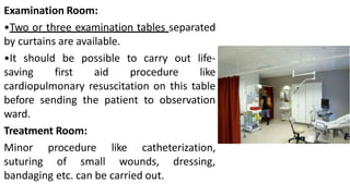 Examination Room:
•Two or three examination tables separated
by curtains are available.
•It should be possible to carry out life-
saving first aid procedure like
cardiopulmonary resuscitation on this table
before sending the patient to observation
ward.
Treatment Room:
Minor procedure like catheterization,
suturing of small wounds, dressing,
bandaging etc. can be carried out.
 