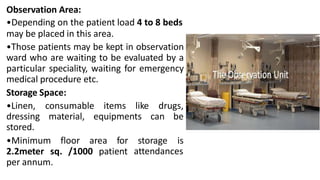 Observation Area:
•Depending on the patient load 4 to 8 beds
may be placed in this area.
•Those patients may be kept in observation
ward who are waiting to be evaluated by a
particular speciality, waiting for emergency
medical procedure etc.
Storage Space:
•Linen,
dressing
stored.
consumable items like drugs,
material, equipments can be
•Minimum floor area for storage is
attendances
2.2meter sq. /1000 patient
per annum.
 