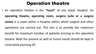 Operation theatre
• An operation theatre is the "heart" of any major hospital. An
operating theatre, operating room, surgery suite or a surgery
centre is a room within a hospital within which surgical and other
operations are carried out. The aim is to provide the maximum
benefit for maximum number of patients arriving to the operation
theatre. Both the present as well as future needs should be kept in
mind while planning OT.
 