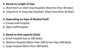 3. Based on Length of Stay
a. Short-term or short-stay hospitals (Stay less than 30 days)
b. Long-term or long-stay hospitals: (Stay more than 30 days)
4. Depending on Type of Medical Staff
a. Closed-staff hospital
b. Open-staff hospital
5. Based on bed capacity (Size):
a. Small hospital (Up to 100 beds)
b. Medium hospital (More than 100 to less than 300 beds)
c. Large hospital (More than 300 beds)
 