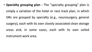 • Specialty grouping plan - The "specialty grouping" plan is
simply a variation of the hotel or race track plan, in which
ORs are grouped by specialty (e.g., neurosurgery, general
surgery), each with its own closely associated clean storage
areas and, in some cases, each with its own soiled
instrument work area.
 