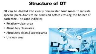 Structure of OT
OT can be divided into clearly demarcated four zones to indicate
specific precautions to be practiced before crossing the border of
each zone. This zone indicate:
• Relatively clean area
• Absolutely clean area
• Absolutely clean & aseptic area
• Unclean area
 