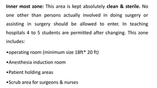Inner most zone: This area is kept absolutely clean & sterile. No
one other than persons actually involved in doing surgery or
assisting in surgery should be allowed to enter. In teaching
hospitals 4 to 5 students are permitted after changing. This zone
includes:
•operating room (minimum size 18ft* 20 ft)
•Anesthesia induction room
•Patient holding areas
•Scrub area for surgeons & nurses
 