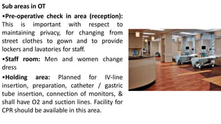 Sub areas in OT
•Pre-operative check in area (reception):
This is important with respect to
maintaining privacy, for changing from
street clothes to gown and to provide
lockers and lavatories for staff.
•Staff room: Men and women change
dress
•Holding area: Planned for IV-line
insertion, preparation, catheter / gastric
tube insertion, connection of monitors, &
shall have O2 and suction lines. Facility for
CPR should be available in this area.
 