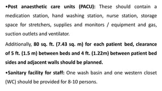 •Post anaesthetic care units (PACU): These should contain a
medication station, hand washing station, nurse station, storage
space for stretchers, supplies and monitors / equipment and gas,
suction outlets and ventilator.
Additionally, 80 sq. ft. (7.43 sq. m) for each patient bed, clearance
of 5 ft. (1.5 m) between beds and 4 ft. (1.22m) between patient bed
sides and adjacent walls should be planned.
•Sanitary facility for staff: One wash basin and one western closet
(WC) should be provided for 8-10 persons.
 