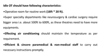 Idle OT should have following characteristics:
•Operative room for routine work (18ft * 20 ft).
•Super specialty departments like neurosurgery & cardiac surgery require
bigger area i.e. about 500ft to 600ft, as these theatres need to have more
equipments.
•Effecting air conditioning should maintain the temperature as per
requirement.
•Efficient & sincere paramedical & non-medical staff to carry out
necessary instructions promptly.
 