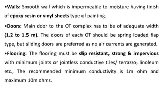 •Walls: Smooth wall which is impermeable to moisture having finish
of epoxy resin or vinyl sheets type of painting.
•Doors: Main door to the OT complex has to be of adequate width
(1.2 to 1.5 m). The doors of each OT should be spring loaded flap
type, but sliding doors are preferred as no air currents are generated.
•Flooring: The flooring must be slip resistant, strong & impervious
with minimum joints or jointless conductive tiles/ terrazzo, linoleum
etc., The recommended minimum conductivity is 1m ohm and
maximum 10m ohms.
 