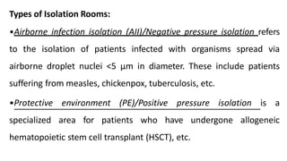 Types of Isolation Rooms:
•Airborne infection isolation (AII)/Negative pressure isolation refers
to the isolation of patients infected with organisms spread via
airborne droplet nuclei <5 μm in diameter. These include patients
suffering from measles, chickenpox, tuberculosis, etc.
•Protective environment (PE)/Positive pressure isolation is a
specialized area for patients who have undergone allogeneic
hematopoietic stem cell transplant (HSCT), etc.
 