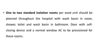 • One to two standard isolation rooms per ward unit should be
planned throughout the hospital with wash basin in room,
shower, toilet and wash basin in bathroom. Door with self-
closing device and a normal window AC to be provisioned for
these rooms.
 