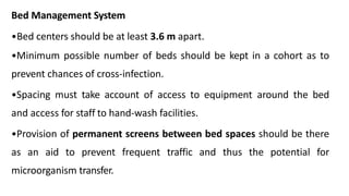 Bed Management System
•Bed centers should be at least 3.6 m apart.
•Minimum possible number of beds should be kept in a cohort as to
prevent chances of cross-infection.
•Spacing must take account of access to equipment around the bed
and access for staff to hand-wash facilities.
•Provision of permanent screens between bed spaces should be there
as an aid to prevent frequent traffic and thus the potential for
microorganism transfer.
 