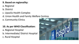 9. Based on regionality:
a. Regional
b. District
c. Upazila Health Complex
d. Union Health and Family Welfare Centres
e. Community Clinics
10. As per WHO Classification:
a. Regional Hospital
b. Intermediate/ District Hospital
c. Rural Hospital
 