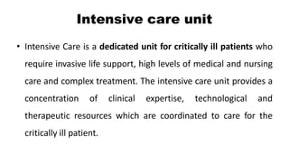 Intensive care unit
• Intensive Care is a dedicated unit for critically ill patients who
require invasive life support, high levels of medical and nursing
care and complex treatment. The intensive care unit provides a
concentration of clinical expertise, technological and
therapeutic resources which are coordinated to care for the
critically ill patient.
 
