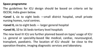 Space programme
The guidelines for ICU design should be based on criteria set by
ISCCM, India given below.
•Level I, six to eight beds —small district hospital, small private
nursing homes, rural centres.
•Level II, six to eight beds — larger general hospital
•Level III, 10 to 16 beds-tertiary level hospitals
The new level III ICU are further planned based on type/ usage of ICU
i.e. general or speciality-based like medical, cardiac, neurosurgical,
transplant, paediatric. The location of ICU should be close to the
operation theatre, imaging diagnostic services and laboratory.
 