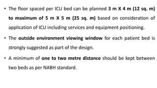 • The floor spaced per ICU bed can be planned 3 m X 4 m (12 sq. m)
to maximum of 5 m X 5 m (25 sq. m) based on consideration of
application of ICU including services and equipment positioning.
• The outside environment viewing window for each patient bed is
strongly suggested as part of the design.
• A minimum of one to two metre distance should be kept between
two beds as per NABH standard.
 