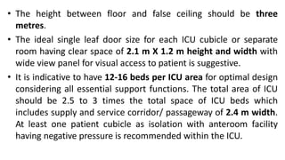 • The height between floor and false ceiling should be three
metres.
• The ideal single leaf door size for each ICU cubicle or separate
room having clear space of 2.1 m X 1.2 m height and width with
wide view panel for visual access to patient is suggestive.
• It is indicative to have 12-16 beds per ICU area for optimal design
considering all essential support functions. The total area of ICU
should be 2.5 to 3 times the total space of ICU beds which
includes supply and service corridor/ passageway of 2.4 m width.
At least one patient cubicle as isolation with anteroom facility
having negative pressure is recommended within the ICU.
 