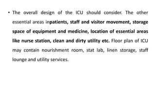 • The overall design of the ICU should consider. The other
essential areas inpatients, staff and visitor movement, storage
space of equipment and medicine, location of essential areas
like nurse station, clean and dirty utility etc. Floor plan of ICU
may contain nourishment room, stat lab, linen storage, staff
lounge and utility services.
 