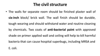 The civil structure
• The walls for separate room should be finished plaster wall of
six-inch block/ brick wall. The wall finish should be durable,
tough wearing and should withstand water and routine cleaning
by chemicals. Two coats of anti-bacterial paint with approved
shade on primer applied wall and ceiling will help to kill harmful
bacteria that can cause hospital superbugs, including MRSA and
E. coli.
 