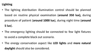 Lighting
• The lighting distribution illumination control should be planned
based on routine physical examination (around 350 lux), during
procedure of patient (around 1000 lux), during night time (around
5 lux).
• The emergency lighting should be connected to few light fixtures
to avoid a complete black out scenario.
• The energy conservation aspect like LED lights and more natural
daylight should also be considered.
 