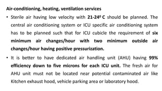 Air-conditioning, heating, ventilation services
• Sterile air having low velocity with 21-240 C should be planned. The
central air conditioning system or ICU specific air conditioning system
has to be planned such that for ICU cubicle the requirement of six
minimum air changes/hour with two minimum outside air
changes/hour having positive pressurization.
• It is better to have dedicated air handling unit (AHU) having 99%
efficiency down to five microns for each ICU unit. The fresh air for
AHU unit must not be located near potential contaminated air like
Kitchen exhaust hood, vehicle parking area or laboratory hood.
 