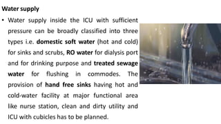 Water supply
• Water supply inside the ICU with sufficient
pressure can be broadly classified into three
types i.e. domestic soft water (hot and cold)
for sinks and scrubs, RO water for dialysis port
and for drinking purpose and treated sewage
water for flushing in commodes. The
provision of hand free sinks having hot and
cold-water facility at major functional area
like nurse station, clean and dirty utility and
ICU with cubicles has to be planned.
 