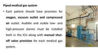 Piped medical gas system
• Each patient should have provision for
oxygen, vacuum outlet and compressed
air outlet. Audible and visible low- and
high-pressure alarms must be installed
both in the ICU along with manual shut-
off valve provision for each medical gas
system.
 