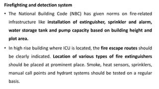 Firefighting and detection system
• The National Building Code (NBC) has given norms on fire-related
infrastructure like installation of extinguisher, sprinkler and alarm,
water storage tank and pump capacity based on building height and
plot area.
• In high rise building where ICU is located, the fire escape routes should
be clearly indicated. Location of various types of fire extinguishers
should be placed at prominent place. Smoke, heat sensors, sprinklers,
manual call points and hydrant systems should be tested on a regular
basis.
 