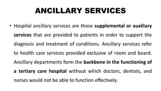 ANCILLARY SERVICES
• Hospital ancillary services are those supplemental or auxiliary
services that are provided to patients in order to support the
diagnosis and treatment of conditions. Ancillary services refer
to health care services provided exclusive of room and board.
Ancillary departments form the backbone in the functioning of
a tertiary care hospital without which doctors, dentists, and
nurses would not be able to function effectively.
 