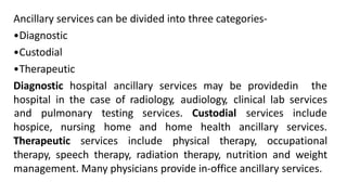 Ancillary services can be divided into three categories-
•Diagnostic
•Custodial
•Therapeutic
Diagnostic hospital ancillary services may be providedin the
hospital in the case of radiology, audiology, clinical lab services
services. Custodial
hospice, nursing
and pulmonary testing
home
services
and home health ancillary
include
services.
Therapeutic services include physical therapy, occupational
therapy, speech therapy, radiation therapy, nutrition and weight
management. Many physicians provide in-office ancillary services.
 