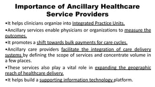 Importance of Ancillary Healthcare
Service Providers
•It helps clinicians organize into Integrated Practice Units.
•Ancillary services enable physicians or organizations to measure the
outcomes.
•It promotes a shift towards bulk payments for care cycles.
•Ancillary care providers facilitate the integration of care delivery
systems by defining the scope of services and concentrate volume in
a few places.
•These services also play a vital role in expanding the geographic
reach of healthcare delivery.
•It helps build a supporting information technology platform.
 