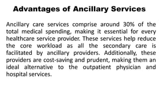 Advantages of Ancillary Services
Ancillary care services comprise around 30% of the
total medical spending, making it essential for every
healthcare service provider. These services help reduce
the core workload as all the secondary care is
facilitated by ancillary providers. Additionally, these
providers are cost-saving and prudent, making them an
ideal alternative to the outpatient physician and
hospital services.
 