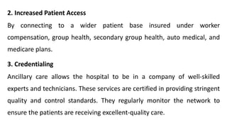 2. Increased Patient Access
By connecting to a wider patient base insured under worker
compensation, group health, secondary group health, auto medical, and
medicare plans.
3. Credentialing
Ancillary care allows the hospital to be in a company of well-skilled
experts and technicians. These services are certified in providing stringent
quality and control standards. They regularly monitor the network to
ensure the patients are receiving excellent-quality care.
 