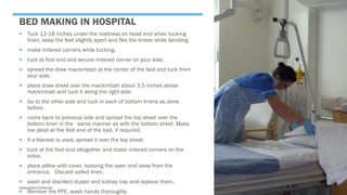BED MAKING IN HOSPITAL
 Tuck 12-18 inches under the mattress on head end when tucking
linen, keep the feet slightly apart and flex the knees while bending.
 make mitered corners while tucking.
 tuck at foot end and secure mitered corner on your side.
 spread the draw mackintosh at the center of the bed and tuck from
your side.
 place draw sheet over the mackintosh about 3.5 inches above
mackintosh and tuck it along the right side.
 Go to the other side and tuck in each of bottom linens as done
before.
 come back to previous side and spread the top sheet over the
bottom linen in the same manner as with the bottom sheet. Make
toe pleat at the foot end of the bed, if required.
 if a blanket is used, spread it over the top sheet.
 tuck at the foot end altogether and make mitered corners on the
sides.
 place pillow with cover, keeping the open end away from the
entrance. Discard soiled linen.
 wash and disinfect duster and kidney tray and replace them..
 Remove the PPE, wash hands thoroughly.
SASIKUMAR NATARAJAN
 