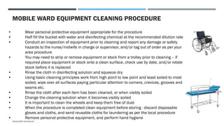 MOBILE WARD EQUIPMENT CLEANING PROCEDURE
• Wear personal protective equipment appropriate for the procedure
• Half fill the bucket with water and disinfecting chemical at the recommended dilution rate
• Conduct an inspection of equipment prior to cleaning and report any damage or safety
hazards to the nurse/midwife in charge or supervisor, and/or tag out of order as per your
area procedure
• You may need to strip or remove equipment or stock from a trolley prior to cleaning – if
required place equipment or stock onto a clean surface, check use by date, and/or rotate
stock before it is replaced
• Rinse the cloth in disinfecting solution and squeeze dry
• Using basic cleaning principles work from high point to low point and least soiled to most
soiled, wipe over all surfaces paying particular attention to corners, crevices, grooves and
seams etc.
• Rinse the cloth after each item has been cleaned, or when visibly soiled
• Change the cleaning solution when it becomes visibly soiled
• It is important to clean the wheels and keep them free of dust
• When the procedure is completed clean equipment before storing - discard disposable
gloves and cloths, and send reusable cloths for laundering as per the local procedure
• Remove personal protective equipment, and perform hand hygiene
SASIKUMAR NATARAJAN
 