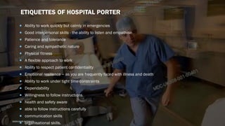 ETIQUETTES OF HOSPITAL PORTER
 Ability to work quickly but calmly in emergencies
 Good interpersonal skills - the ability to listen and empathise
 Patience and tolerance
 Caring and sympathetic nature
 Physical fitness
 A flexible approach to work
 Ability to respect patient confidentiality
 Emotional resilience – as you are frequently faced with illness and death
 Ability to work under tight time constraints
 Dependability
 Willingness to follow instructions
 health and safety aware
 able to follow instructions carefully
 communication skills
 organisational skills.SASIKUMAR NATARAJAN
 