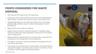 POINTS CONSIDERED FOR WASTE
DISPOSAL
 Use required PPE before touch the waste bag
 Nursing and other clinical staff should ensure that waste bags are
tightly closed or sealed when they are about three-quarters full
 Light-garbage bags can be closed by tying the neck, but heavier-
garbage bags probably require a plastic sealing tag of the self-
locking type
 Bags should not be closed by stapling.
 Sealed sharps containers should be placed in a labelled, yellow
infectious health-care waste bag before removal from the hospital
ward or department.
 Waste should be collected daily (or as frequently as required) and
transported to the designated central storage site
 The bags or containers should be replaced immediately with new
ones of the same type.
 The storage area should have an impermeable, hard-standing floor
with good drainage; it should be easy to clean and disinfect. There
should be a water supply for cleaning purposes.
SASIKUMAR NATARAJAN
 