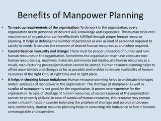 • To meet up requirements of the organisation: To do work in the organisation, every
organisation needs personnel of desired skill, knowledge and experience. This human resources
requirement of organisation can be effectively fulfilled through proper human resource
planning. It helps in defining the number of personnel as well as kind of personnel required to
satisfy its needs. It ensures the reservoir of desired human resources as and when required.
• Counterbalance insecurity and change: There must be proper utilisation of human and non-
human resources in the organisation. Sometimes the organisation may have adequate non-
human resources e.g. machines, materials and money but inadequate human resources as a
result, manufacturing process/production cannot be started. Human resource planning helps to
offset uncertainties and changes as far as possible and enables to ensure availability of human
resources of the right kind, at right time and at right place.
• It helps in checking labour imbalance: Human resource planning helps to anticipate shortages
and/or surpluses of manpower in the organisation. The shortage of manpower as well as
surplus of manpower is not good for the organisation. It proves very expensive for the
organisation. In case of shortage of human resources, physical resources of the organisation
cannot be properly utilized. In case of surplus of human resources, this resource may remain
under-utilized It helps in counter balancing the problem of shortage and surplus employees
very comfortably. Human resource planning helps in correcting this imbalance before it become
unmanageable and expensive.
Benefits of Manpower Planning
 