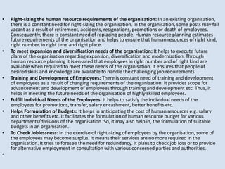• Right-sizing the human resource requirements of the organisation: In an existing organisation,
there is a constant need for right-sizing the organisation. In the organisation, some posts may fall
vacant as a result of retirement, accidents, resignations, promotions or death of employees.
Consequently, there is constant need of replacing people. Human resource planning estimates
future requirements of the organisation and helps to ensure that human resources of right kind,
right number, in right time and right place.
• To meet expansion and diversification needs of the organisation: It helps to execute future
plans of the organisation regarding expansion, diversification and modernization. Through
human resource planning it is ensured that employees in right number and of right kind are
available when required to meet these needs of the organisation. It ensures that people of
desired skills and knowledge are available to handle the challenging job requirements.
• Training and Development of Employees: There is constant need of training and development
of employees as a result of changing requirements of the organisation. It provides scope for
advancement and development of employees through training and development etc. Thus, it
helps in meeting the future needs of the organisation of highly skilled employees.
• Fulfill Individual Needs of the Employees: It helps to satisfy the individual needs of the
employees for promotions, transfer, salary encashment, better benefits etc.
• Helps Formulation of Budgets: It helps in anticipating the cost of human resources e.g. salary
and other benefits etc. It facilitates the formulation of human resource budget for various
departments/divisions of the organisation. So, it may also help in, the formulation of suitable
budgets in an organisation.
• To Check Joblessness: In the exercise of right-sizing of employees by the organisation, some of
the employees may become surplus. It means their services are no more required in the
organisation. It tries to foresee the need for redundancy. It plans to check job loss or to provide
for alternative employment in consultation with various concerned parties and authorities.
•
 