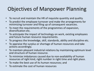 Objectives of Manpower Planning
• To recruit and maintain the HR of requisite quantity and quality.
• To predict the employee turnover and make the arrangements for
minimizing turnover and filing up of consequent vacancies.
• To meet the requirements of the programmes of expansion,
diversification etc.
• To anticipate the impact of technology on work, existing employees
and future human resource requirements.
• To progress the knowledge, skill, standards, ability and discipline etc.
• To appraise the surplus or shortage of human resources and take
actions accordingly.
• To maintain pleasant industrial relations by maintaining optimum level
and structure of human resource.
• To minimize imbalances caused due to non-availability of human
resources of right kind, right number in right time and right place.
• To make the best use of its human resources; and
• To estimate the cost of human resources
 